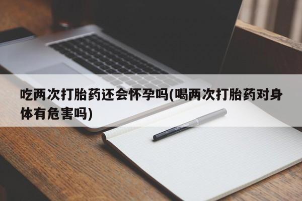 哪里有米非司酮片,吃两次打胎药还会怀孕吗(喝两次打胎药对身体有危害吗)