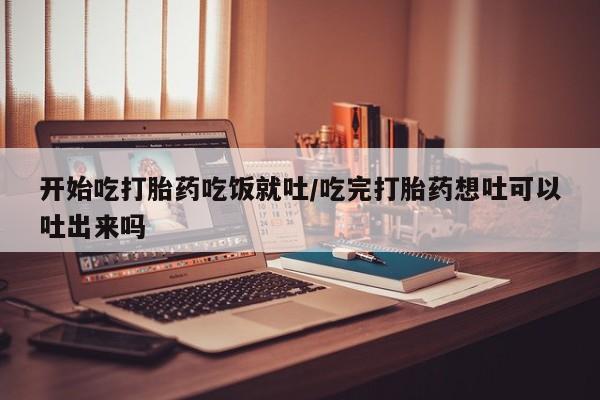 哪里有米非司酮片,开始吃打胎药吃饭就吐/吃完打胎药想吐可以吐出来吗