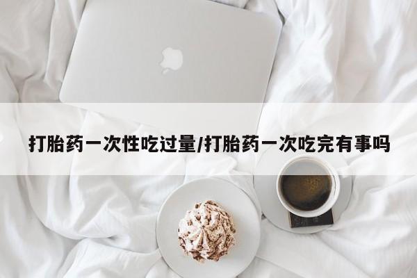 哪里有米非司酮片,打胎药一次性吃过量/打胎药一次吃完有事吗