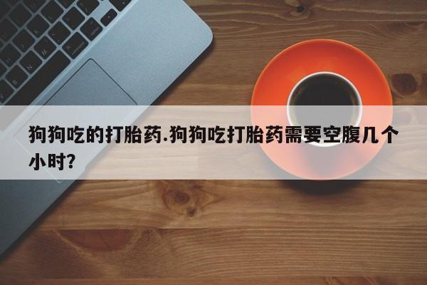 哪里有米非司酮片,狗狗吃的打胎药.狗狗吃打胎药需要空腹几个小时？