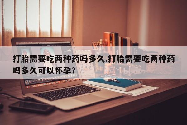 哪里有米非司酮片,打胎需要吃两种药吗多久.打胎需要吃两种药吗多久可以怀孕？