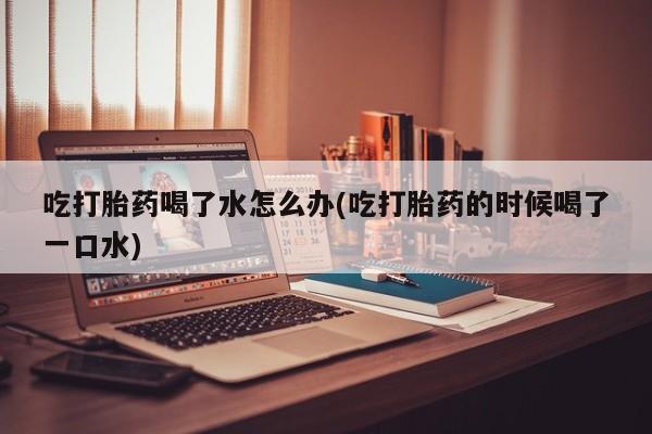 哪里有米非司酮片,吃打胎药喝了水怎么办(吃打胎药的时候喝了一口水)