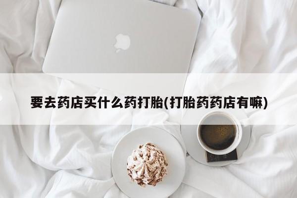 哪里有米非司酮片,要去药店买什么药打胎(打胎药药店有嘛)