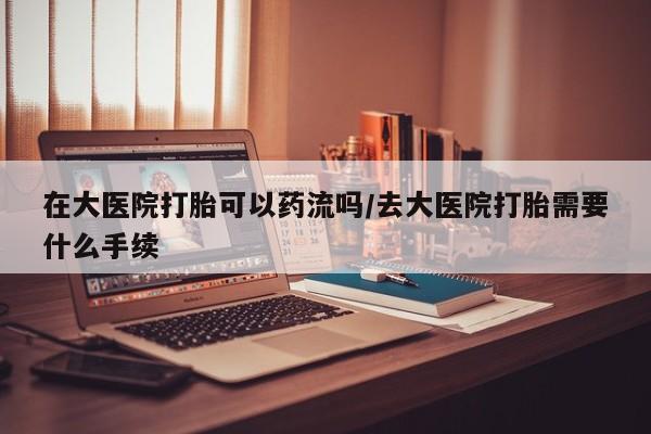 哪里有米非司酮片,在大医院打胎可以药流吗/去大医院打胎需要什么手续