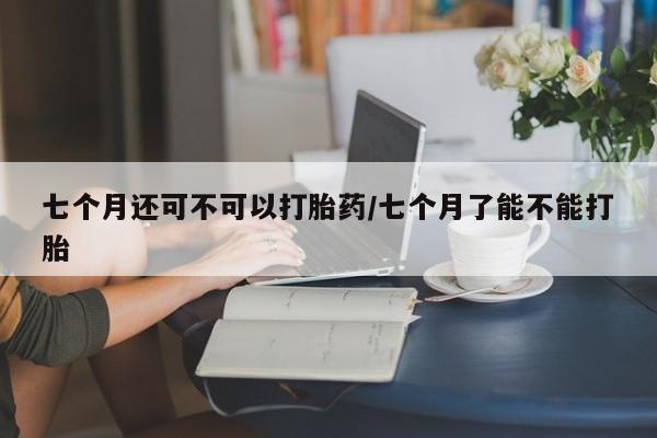 哪里有米非司酮片,七个月还可不可以打胎药/七个月了能不能打胎