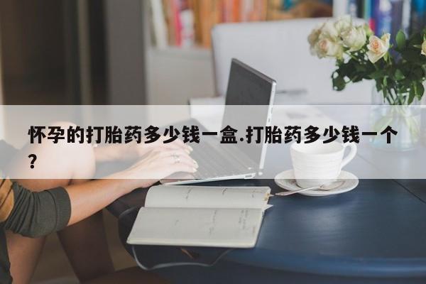 哪里有米非司酮片,怀孕的打胎药多少钱一盒.打胎药多少钱一个？