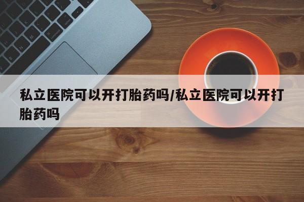 哪里有米非司酮片,私立医院可以开打胎药吗/私立医院可以开打胎药吗