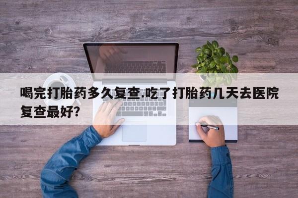哪里有米非司酮片,喝完打胎药多久复查.吃了打胎药几天去医院复查最好？
