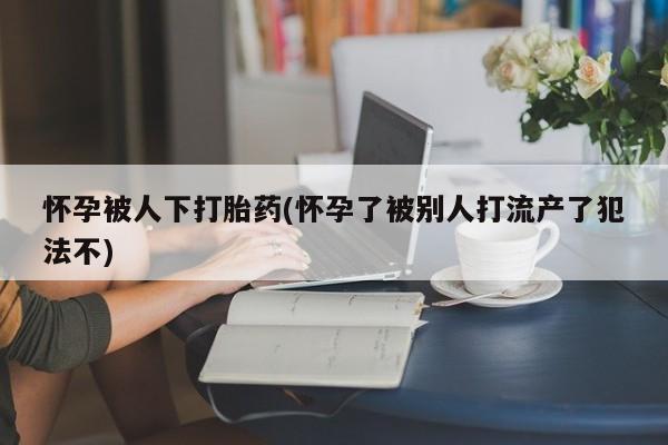 哪里有米非司酮片,怀孕被人下打胎药(怀孕了被别人打流产了犯法不)