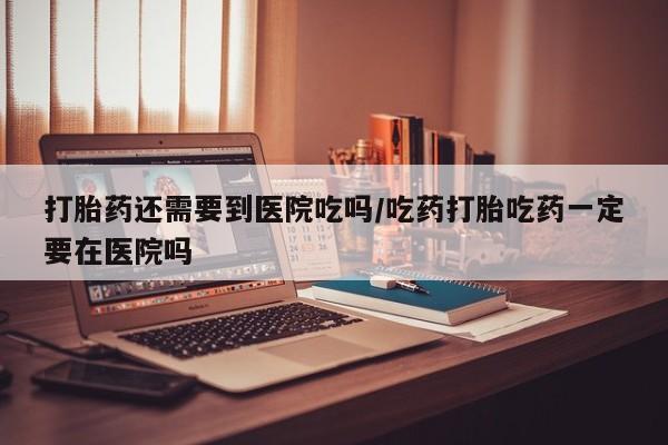 哪里有米非司酮片,打胎药还需要到医院吃吗/吃药打胎吃药一定要在医院吗