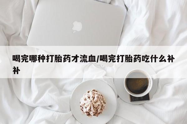 哪里有米非司酮片,喝完哪种打胎药才流血/喝完打胎药吃什么补补