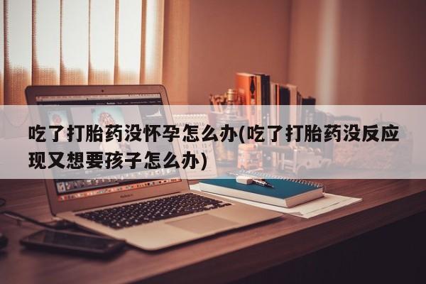 哪里有米非司酮片,吃了打胎药没怀孕怎么办(吃了打胎药没反应现又想要孩子怎么办)