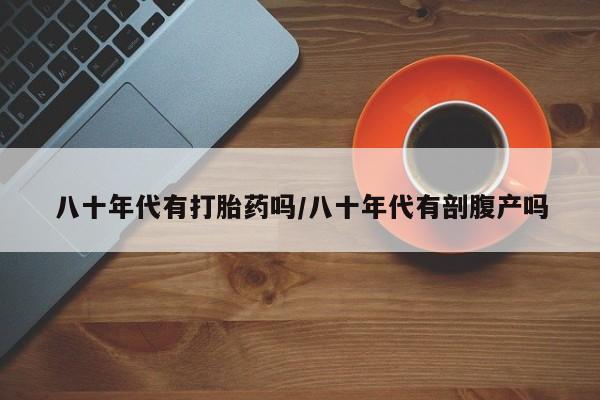 哪里有米非司酮片,八十年代有打胎药吗/八十年代有剖腹产吗