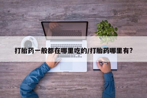 哪里有米非司酮片,打胎药一般都在哪里吃的/打胎药哪里有?