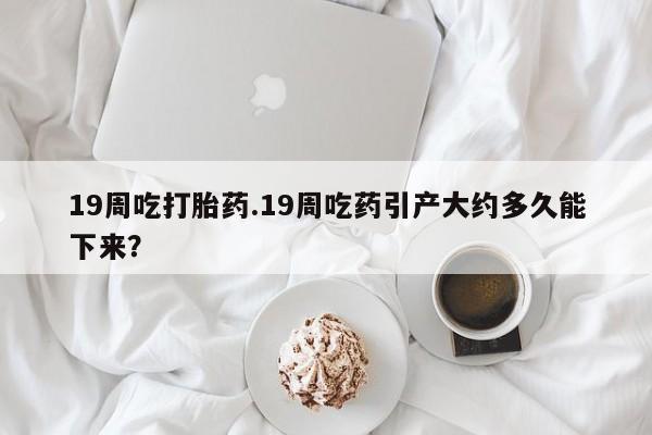 哪里有米非司酮片,19周吃打胎药.19周吃药引产大约多久能下来？
