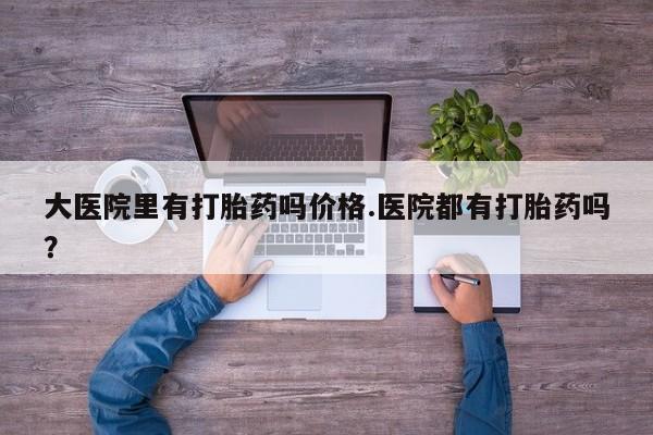 哪里有米非司酮片,大医院里有打胎药吗价格.医院都有打胎药吗？