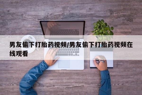 哪里有米非司酮片,男友偷下打胎药视频/男友偷下打胎药视频在线观看