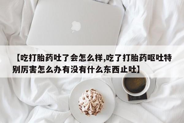 哪里有米非司酮片,【吃打胎药吐了会怎么样,吃了打胎药呕吐特别厉害怎么办有没有什么东西止吐】