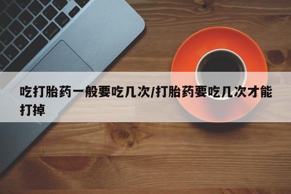 哪里有米非司酮片,吃打胎药一般要吃几次/打胎药要吃几次才能打掉