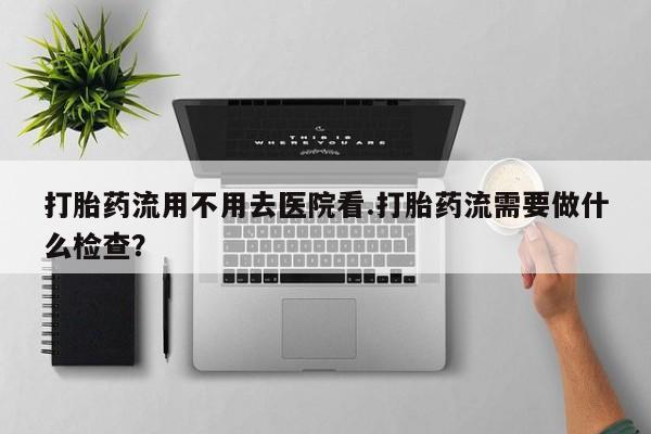 哪里有米非司酮片,打胎药流用不用去医院看.打胎药流需要做什么检查？