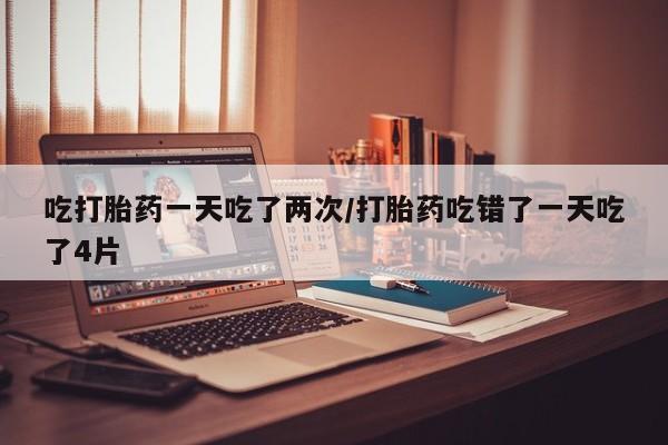 哪里有米非司酮片,吃打胎药一天吃了两次/打胎药吃错了一天吃了4片