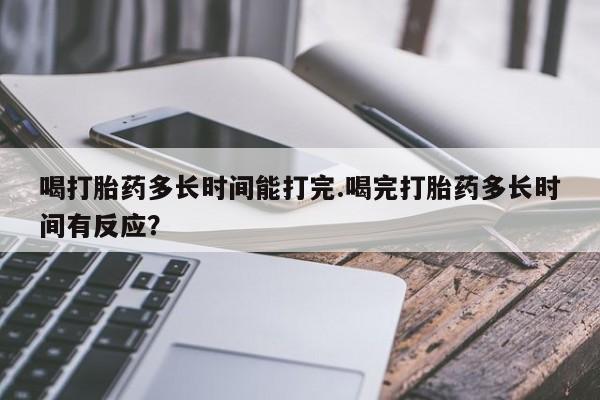 哪里有米非司酮片,喝打胎药多长时间能打完.喝完打胎药多长时间有反应？