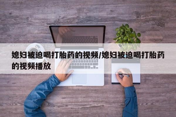 哪里有米非司酮片,媳妇被迫喝打胎药的视频/媳妇被迫喝打胎药的视频播放