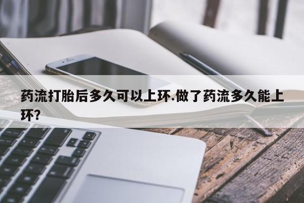 哪里有米非司酮片,药流打胎后多久可以上环.做了药流多久能上环？