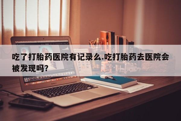哪里有米非司酮片,吃了打胎药医院有记录么.吃打胎药去医院会被发现吗？