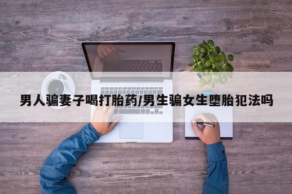 哪里有米非司酮片,男人骗妻子喝打胎药/男生骗女生堕胎犯法吗