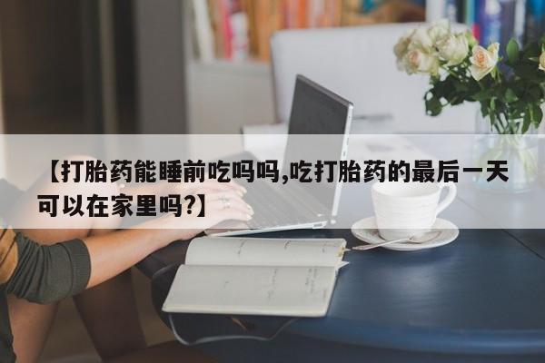哪里有米非司酮片,【打胎药能睡前吃吗吗,吃打胎药的最后一天可以在家里吗?】