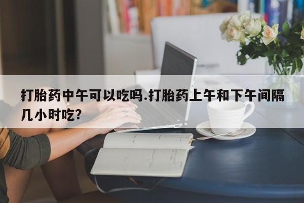 哪里有米非司酮片,打胎药中午可以吃吗.打胎药上午和下午间隔几小时吃？