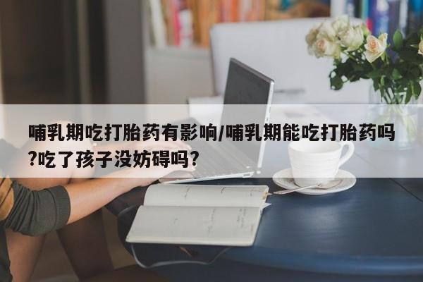 哪里有米非司酮片,哺乳期吃打胎药有影响/哺乳期能吃打胎药吗?吃了孩子没妨碍吗?